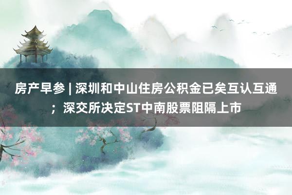 房产早参 | 深圳和中山住房公积金已矣互认互通；深交所决定ST中南股票阻隔上市