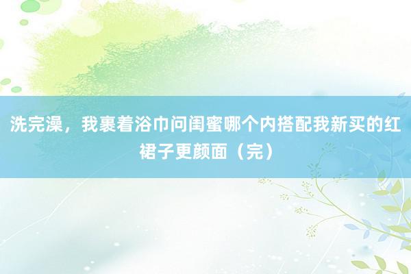 洗完澡，我裹着浴巾问闺蜜哪个内搭配我新买的红裙子更颜面（完）