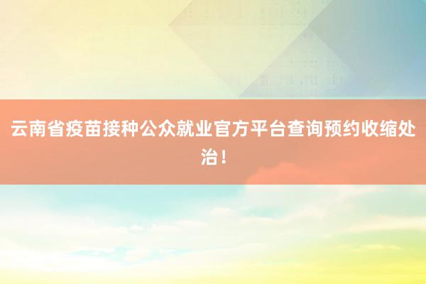 云南省疫苗接种公众就业官方平台查询预约收缩处治！