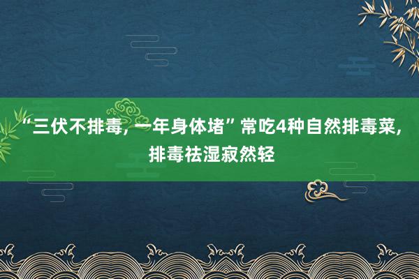 “三伏不排毒, 一年身体堵”常吃4种自然排毒菜, 排毒祛湿寂然轻