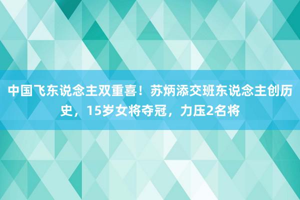 中国飞东说念主双重喜！苏炳添交班东说念主创历史，15岁女将夺冠，力压2名将