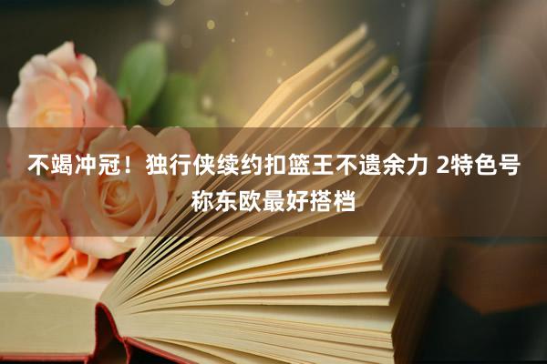 不竭冲冠！独行侠续约扣篮王不遗余力 2特色号称东欧最好搭档