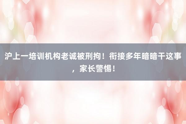 沪上一培训机构老诚被刑拘！衔接多年暗暗干这事，家长警惕！