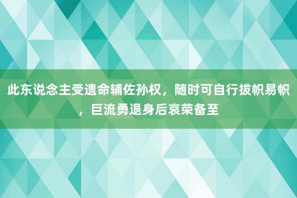 此东说念主受遗命辅佐孙权，随时可自行拔帜易帜，巨流勇退身后哀荣备至