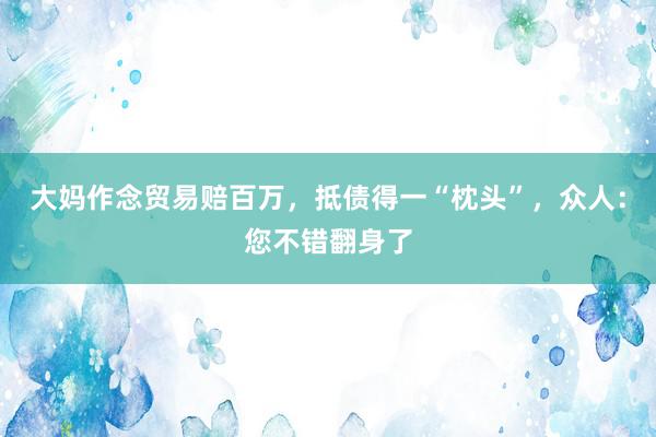 大妈作念贸易赔百万，抵债得一“枕头”，众人：您不错翻身了