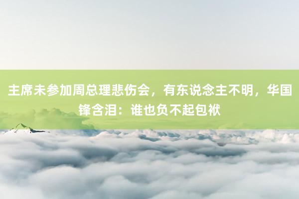 主席未参加周总理悲伤会，有东说念主不明，华国锋含泪：谁也负不起包袱