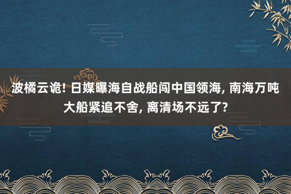 波橘云诡! 日媒曝海自战船闯中国领海, 南海万吨大船紧追不舍, 离清场不远了?