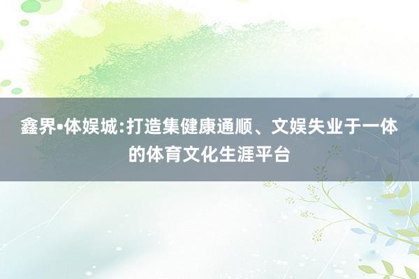 鑫界•体娱城:打造集健康通顺、文娱失业于一体的体育文化生涯平台