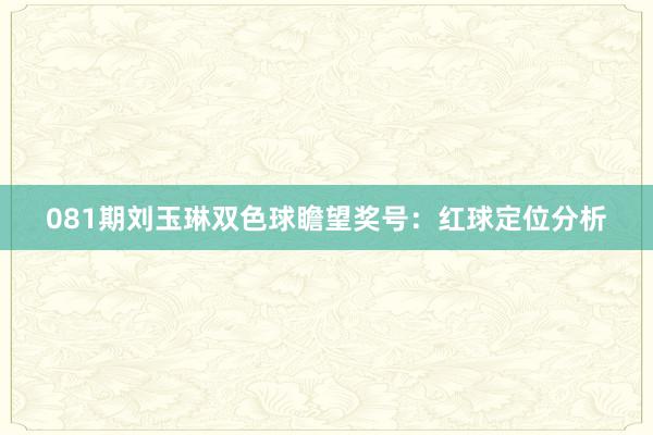 081期刘玉琳双色球瞻望奖号：红球定位分析