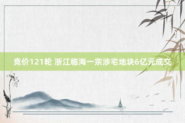 竞价121轮 浙江临海一宗涉宅地块6亿元成交