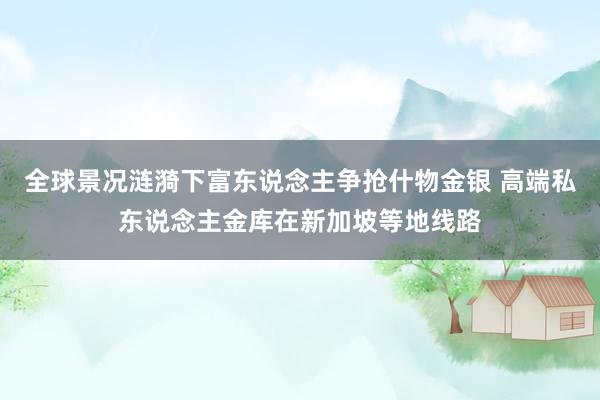 全球景况涟漪下富东说念主争抢什物金银 高端私东说念主金库在新加坡等地线路