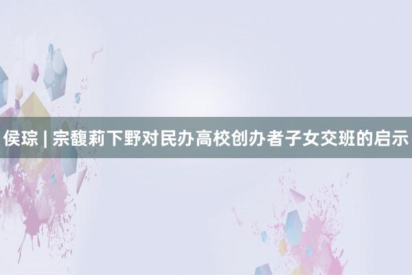 侯琮 | 宗馥莉下野对民办高校创办者子女交班的启示