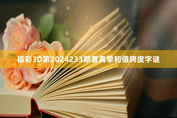 福彩3D第2024233期曾真挚和值跨度字谜