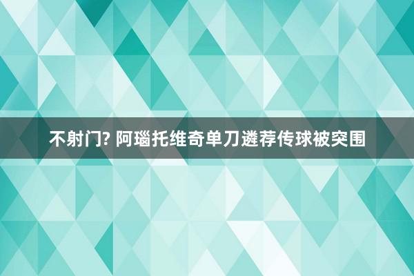 不射门? 阿瑙托维奇单刀遴荐传球被突围