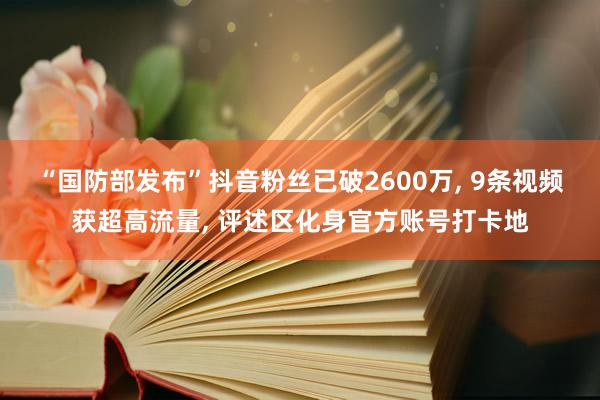 “国防部发布”抖音粉丝已破2600万, 9条视频获超高流量, 评述区化身官方账号打卡地