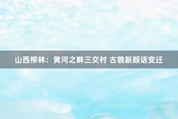 山西柳林：黄河之畔三交村 古貌新颜话变迁