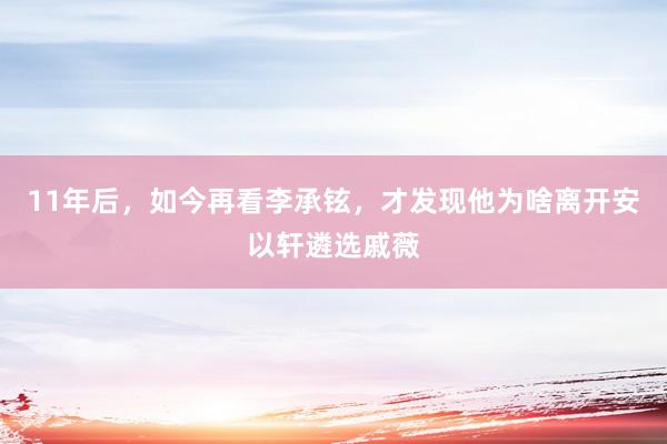 11年后，如今再看李承铉，才发现他为啥离开安以轩遴选戚薇