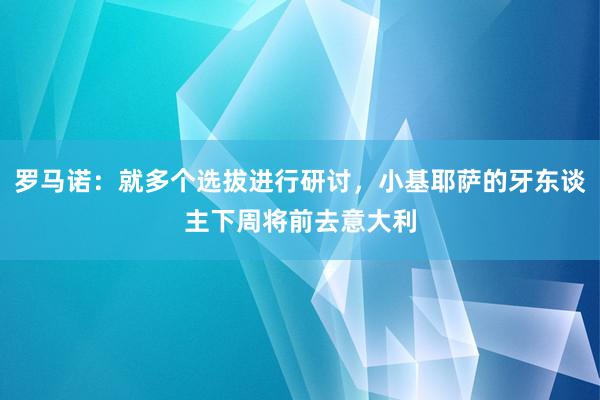 罗马诺：就多个选拔进行研讨，小基耶萨的牙东谈主下周将前去意大利