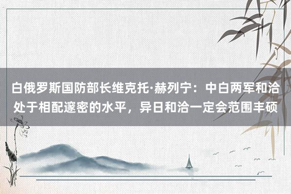 白俄罗斯国防部长维克托·赫列宁：中白两军和洽处于相配邃密的水平，异日和洽一定会范围丰硕