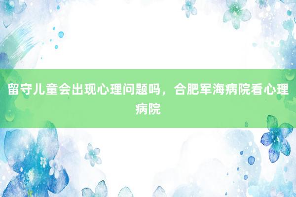 留守儿童会出现心理问题吗，合肥军海病院看心理病院