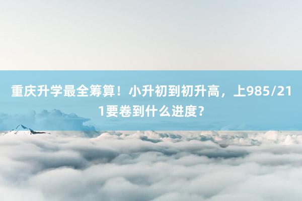 重庆升学最全筹算！小升初到初升高，上985/211要卷到什么进度？