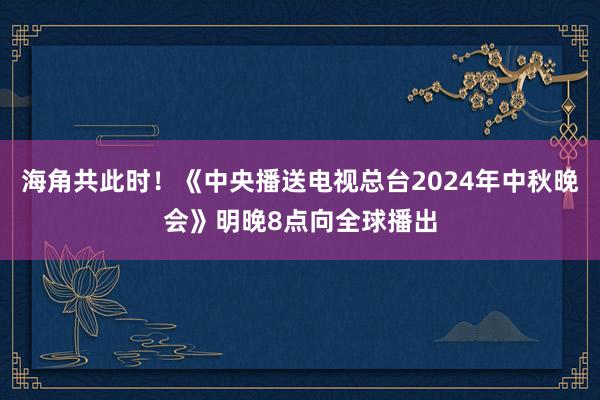 海角共此时！《中央播送电视总台2024年中秋晚会》明晚8点向全球播出