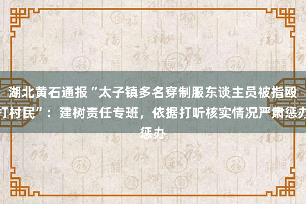 湖北黄石通报“太子镇多名穿制服东谈主员被指殴打村民”：建树责任专班，依据打听核实情况严肃惩办