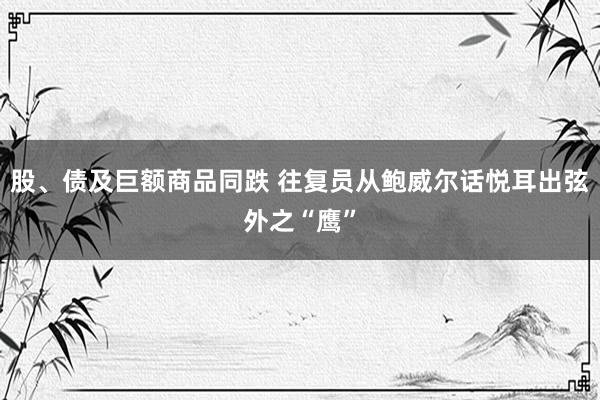 股、债及巨额商品同跌 往复员从鲍威尔话悦耳出弦外之“鹰”