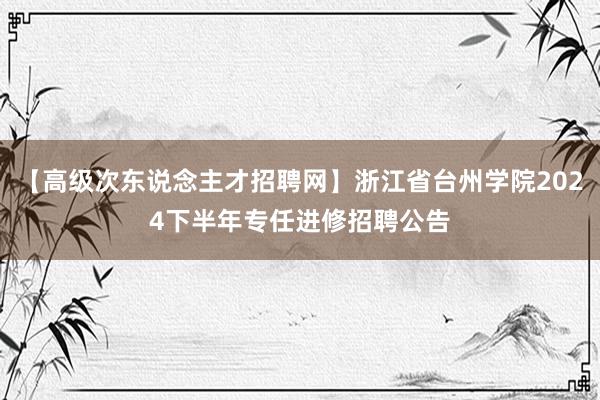 【高级次东说念主才招聘网】浙江省台州学院2024下半年专任进修招聘公告