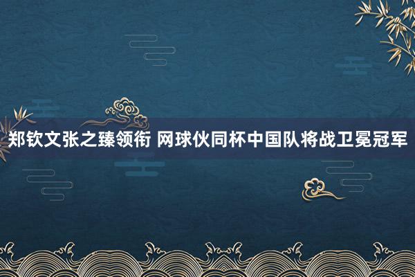 郑钦文张之臻领衔 网球伙同杯中国队将战卫冕冠军