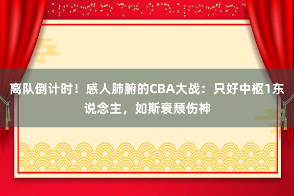 离队倒计时！感人肺腑的CBA大战：只好中枢1东说念主，如斯衰颓伤神