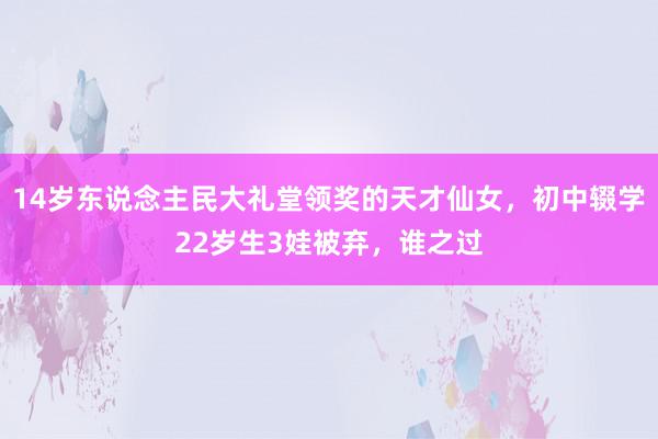 14岁东说念主民大礼堂领奖的天才仙女，初中辍学22岁生3娃被弃，谁之过