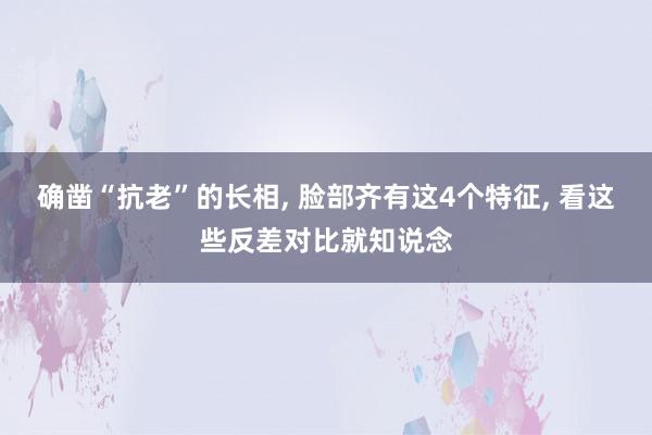 确凿“抗老”的长相, 脸部齐有这4个特征, 看这些反差对比就知说念