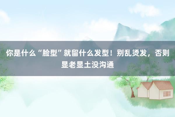 你是什么“脸型”就留什么发型！别乱烫发，否则显老显土没沟通