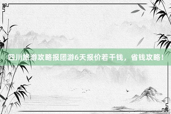 四川旅游攻略报团游6天报价若干钱，省钱攻略！