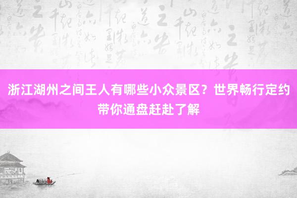 浙江湖州之间王人有哪些小众景区？世界畅行定约带你通盘赶赴了解