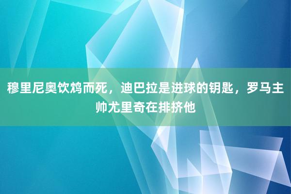 穆里尼奥饮鸩而死，迪巴拉是进球的钥匙，罗马主帅尤里奇在排挤他